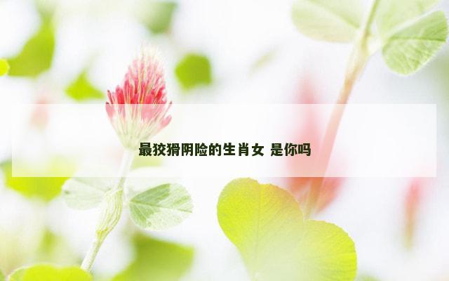 最狡猾阴险的生肖女 是你吗