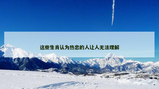 这些生肖认为热恋的人让人无法理解