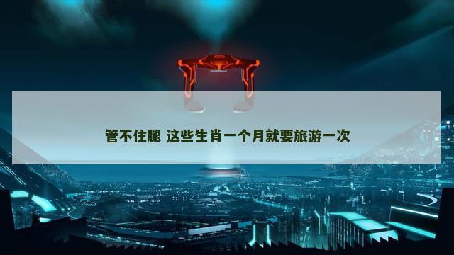 管不住腿 这些生肖一个月就要旅游一次
