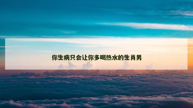 你生病只会让你多喝热水的生肖男