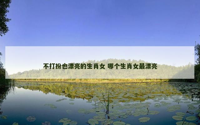 不打扮也漂亮的生肖女 哪个生肖女最漂亮