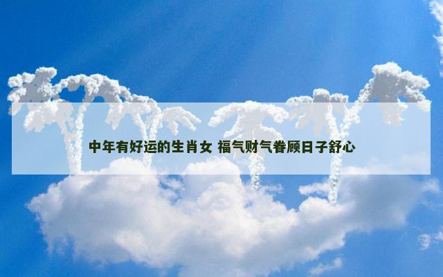 中年有好运的生肖女 福气财气眷顾日子舒心