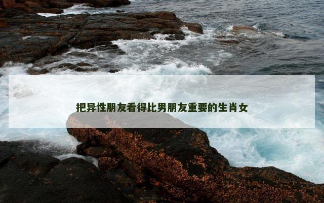 把异性朋友看得比男朋友重要的生肖女