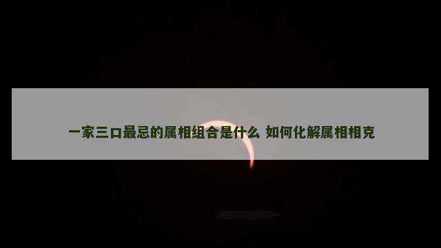 一家三口最忌的属相组合是什么 如何化解属相相克