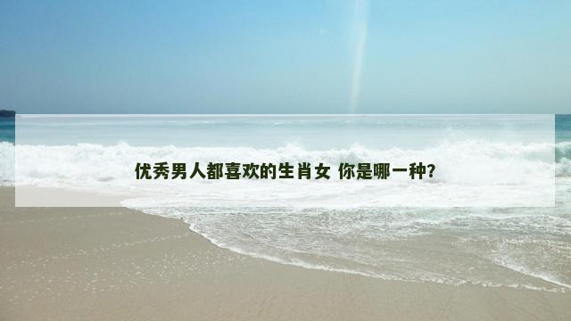 优秀男人都喜欢的生肖女 你是哪一种？