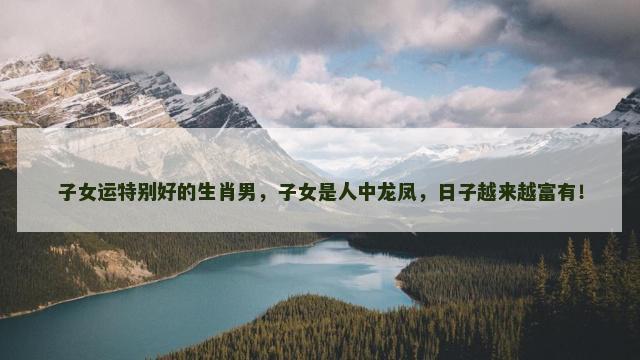 子女运特别好的生肖男，子女是人中龙凤，日子越来越富有！