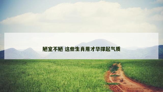 陋室不陋 这些生肖用才华撑起气质