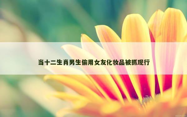 当十二生肖男生偷用女友化妆品被抓现行