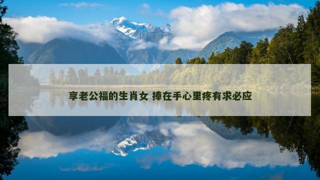享老公福的生肖女 捧在手心里疼有求必应