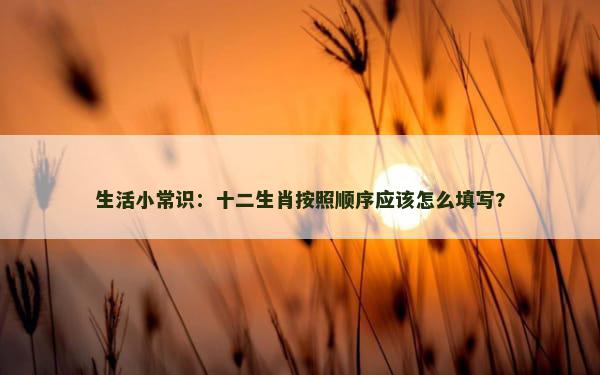 生活小常识：十二生肖按照顺序应该怎么填写?