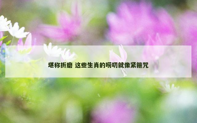 堪称折磨 这些生肖的唠叨就像紧箍咒