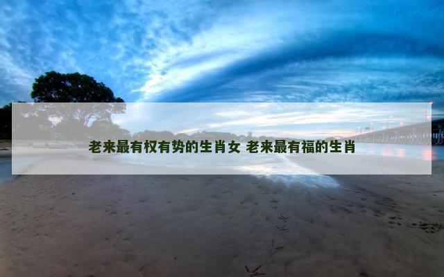 老来最有权有势的生肖女 老来最有福的生肖