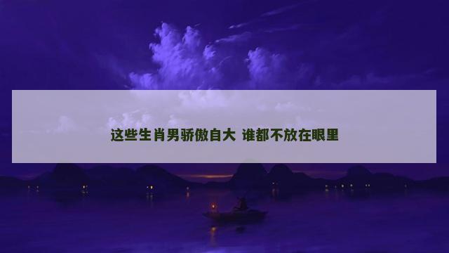 这些生肖男骄傲自大 谁都不放在眼里