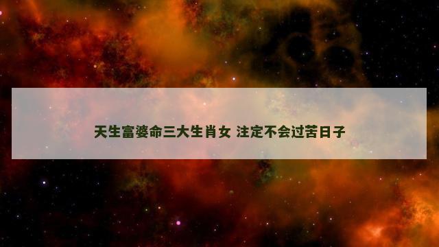 天生富婆命三大生肖女 注定不会过苦日子