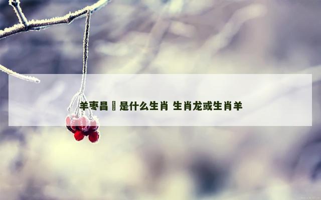 羊枣昌歜是什么生肖 生肖龙或生肖羊
