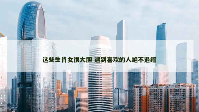 这些生肖女很大胆 遇到喜欢的人绝不退缩