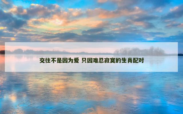 交往不是因为爱 只因难忍寂寞的生肖配对