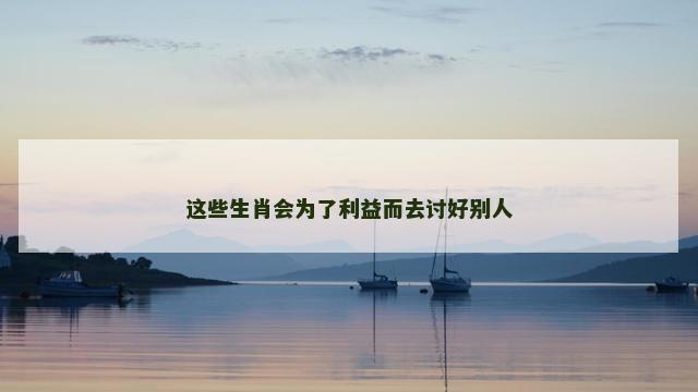 这些生肖会为了利益而去讨好别人