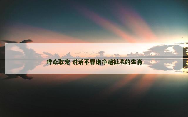 哗众取宠 说话不靠谱净瞎扯淡的生肖