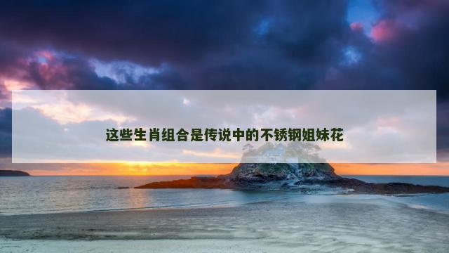 这些生肖组合是传说中的不锈钢姐妹花