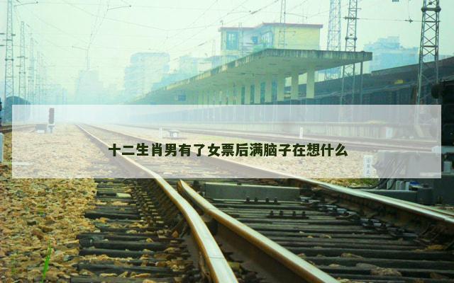 十二生肖男有了女票后满脑子在想什么