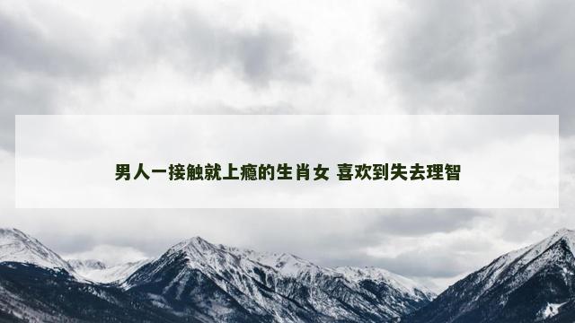 男人一接触就上瘾的生肖女 喜欢到失去理智