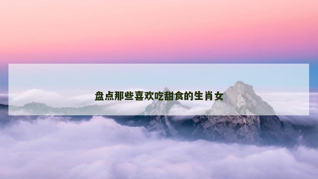 盘点那些喜欢吃甜食的生肖女