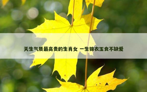 天生气质最高贵的生肖女 一生锦衣玉食不缺爱