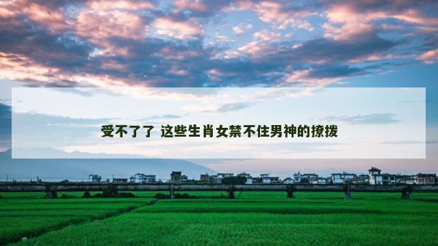 受不了了 这些生肖女禁不住男神的撩拨