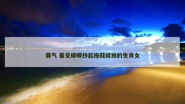 霸气 看见蟑螂抄起拖鞋就拍的生肖女